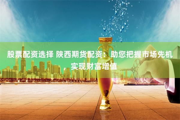 股票配资选择 陕西期货配资：助您把握市场先机，实现财富增值