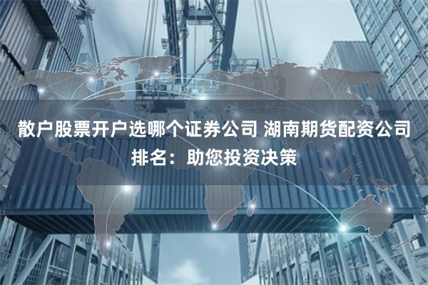 散户股票开户选哪个证券公司 湖南期货配资公司排名：助您投资决策