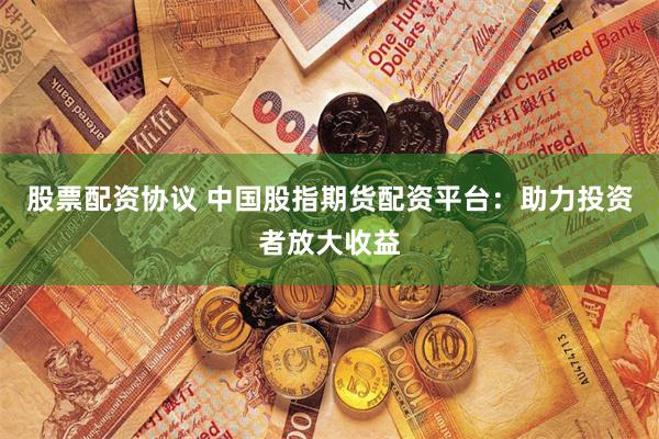 股票配资协议 中国股指期货配资平台：助力投资者放大收益