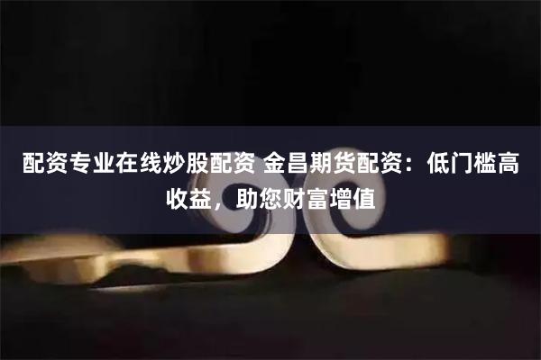配资专业在线炒股配资 金昌期货配资：低门槛高收益，助您财富增值