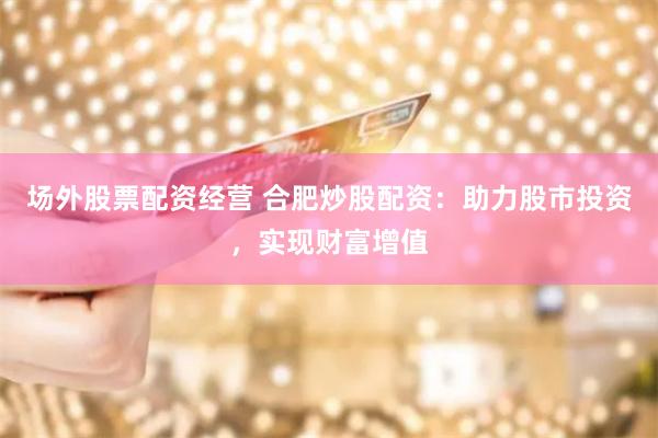 场外股票配资经营 合肥炒股配资：助力股市投资，实现财富增值