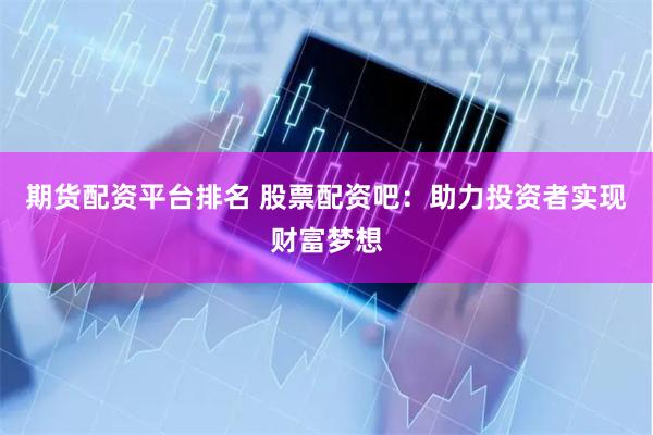 期货配资平台排名 股票配资吧：助力投资者实现财富梦想
