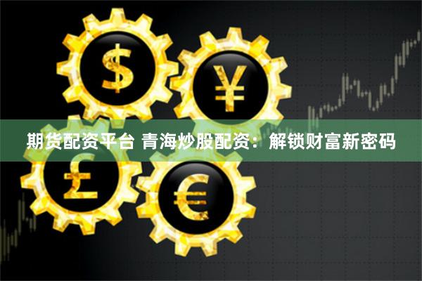 期货配资平台 青海炒股配资：解锁财富新密码