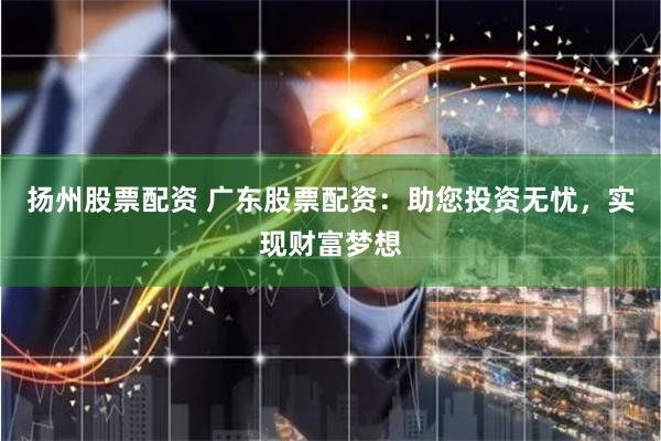 扬州股票配资 广东股票配资：助您投资无忧，实现财富梦想