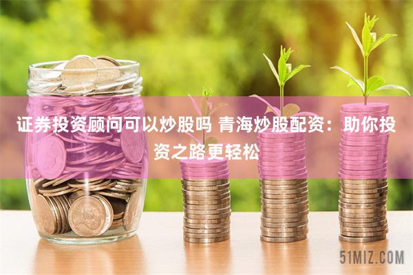 证券投资顾问可以炒股吗 青海炒股配资：助你投资之路更轻松
