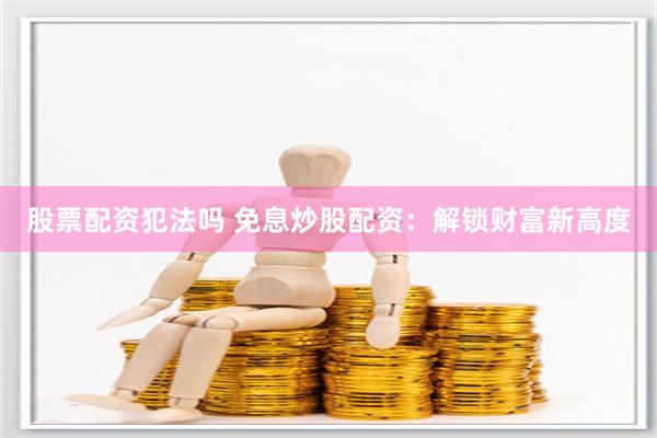 股票配资犯法吗 免息炒股配资：解锁财富新高度