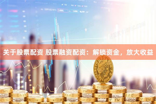 关于股票配资 股票融资配资：解锁资金，放大收益