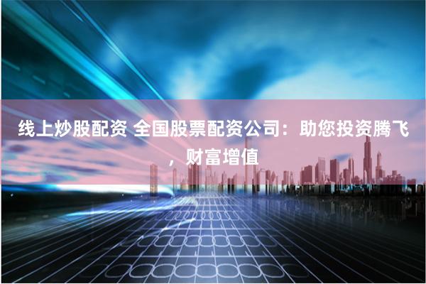 线上炒股配资 全国股票配资公司：助您投资腾飞，财富增值