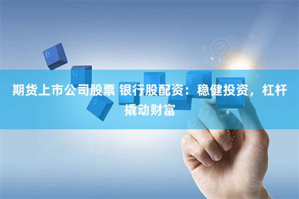 期货上市公司股票 银行股配资：稳健投资，杠杆撬动财富