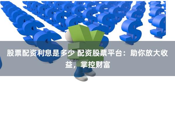 股票配资利息是多少 配资股票平台：助你放大收益，掌控财富