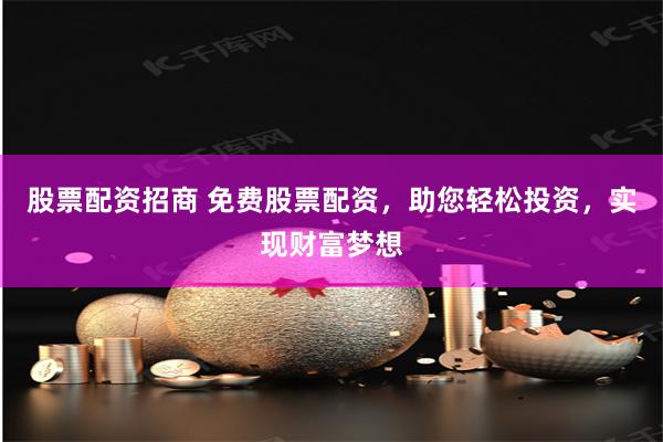 股票配资招商 免费股票配资，助您轻松投资，实现财富梦想