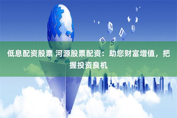 低息配资股票 河源股票配资：助您财富增值，把握投资良机