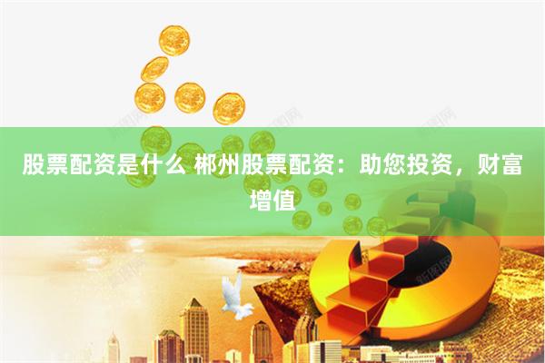 股票配资是什么 郴州股票配资：助您投资，财富增值