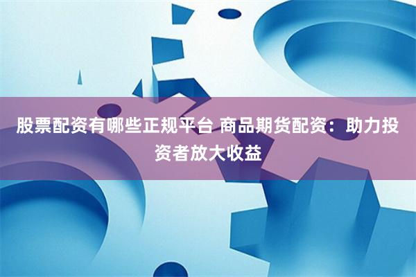 股票配资有哪些正规平台 商品期货配资：助力投资者放大收益