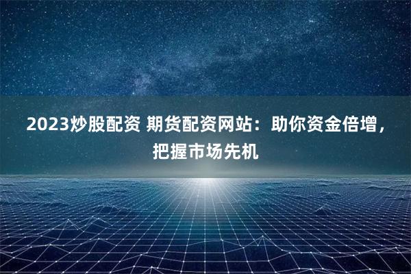 2023炒股配资 期货配资网站：助你资金倍增，把握市场先机