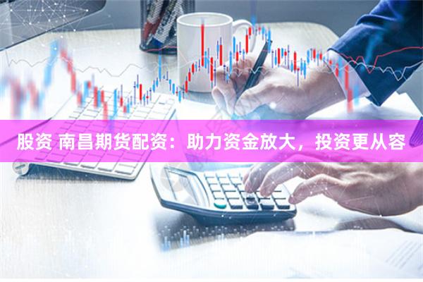 股资 南昌期货配资：助力资金放大，投资更从容