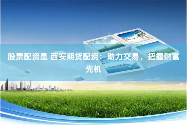 股票配资是 西安期货配资：助力交易，把握财富先机
