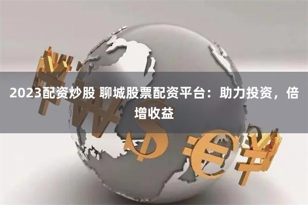 2023配资炒股 聊城股票配资平台：助力投资，倍增收益